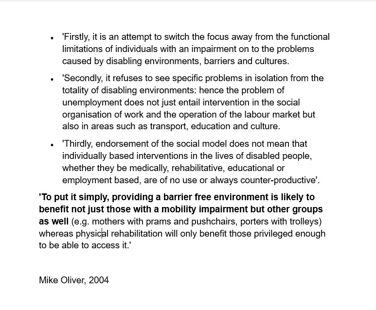 Text reads: •	'Firstly, it is an attempt to switch the focus away from the functional limitations of individuals with an impairment on to the problems caused by disabling environments, barriers and cultures.
•	'Secondly, it refuses to see specific problems in isolation from the totality of disabling environments: hence the problem of unemployment does not just entail intervention in the social organisation of work and the operation of the labour market but also in areas such as transport, education and culture.
•	'Thirdly, endorsement of the social model does not mean that individually based interventions in the lives of disabled people, whether they be medically, rehabilitative, educational or employment based, are of no use or always counter-productive'.
'To put it simply, providing a barrier free environment is likely to benefit not just those with a mobility impairment but other groups as well (e.g. mothers with prams and pushchairs, porters with trolleys) whereas physical rehabilitation will only benefit those privileged enough to be able to access it.'

Mike Oliver, 2004
